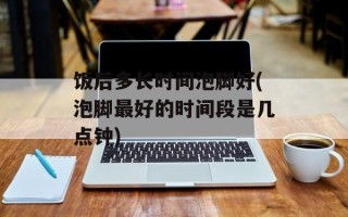 饭后多长时间泡脚好(泡脚最好的时间段是几点钟)