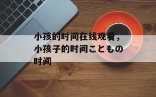 小孩的时间在线观看，小孩子的时间こともの时间
