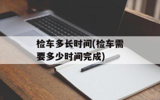检车多长时间(检车需要多少时间完成)
