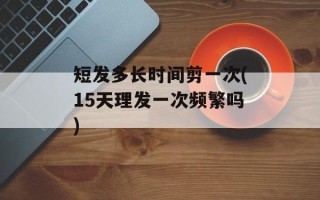 短发多长时间剪一次(15天理发一次频繁吗)