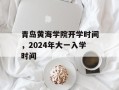 青岛黄海学院开学时间，2024年大一入学时间
