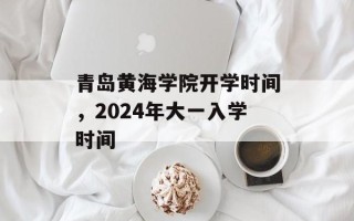 青岛黄海学院开学时间，2024年大一入学时间