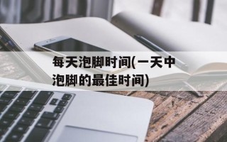 每天泡脚时间(一天中泡脚的最佳时间)