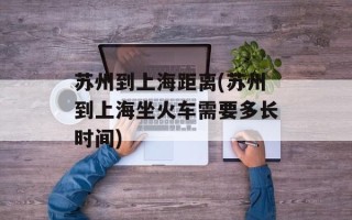 苏州到上海距离(苏州到上海坐火车需要多长时间)