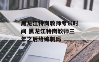 黑龙江特岗教师考试时间 黑龙江特岗教师三年之后给编制吗