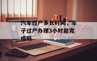 汽车过户多长时间，车子过户办理3小时能完成吗