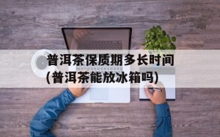 普洱茶保质期多长时间(普洱茶能放冰箱吗)