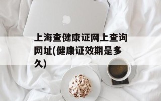 上海查健康证网上查询网址(健康证效期是多久)