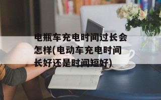 电瓶车充电时间过长会怎样(电动车充电时间长好还是时间短好)