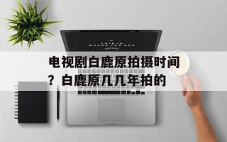 电视剧白鹿原拍摄时间？白鹿原几几年拍的