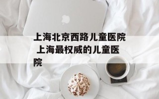 上海北京西路儿童医院 上海最权威的儿童医院