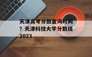 天津高考分数查询时间？天津科技大学分数线2023