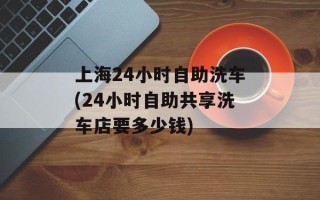 上海24小时自助洗车(24小时自助共享洗车店要多少钱)