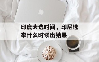 印度大选时间，印尼选举什么时候出结果