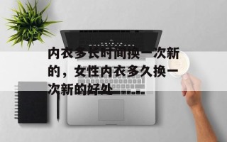 内衣多长时间换一次新的，女性内衣多久换一次新的好处