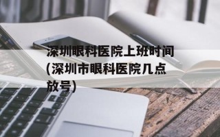 深圳眼科医院上班时间(深圳市眼科医院几点放号)