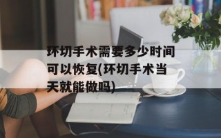 环切手术需要多少时间可以恢复(环切手术当天就能做吗)