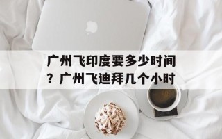 广州飞印度要多少时间？广州飞迪拜几个小时