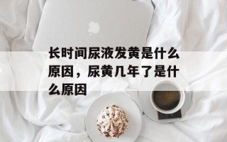 长时间尿液发黄是什么原因，尿黄几年了是什么原因