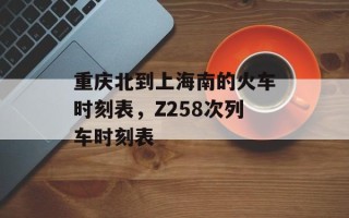 重庆北到上海南的火车时刻表，Z258次列车时刻表