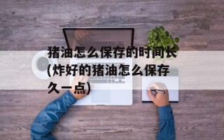 猪油怎么保存的时间长(炸好的猪油怎么保存久一点)