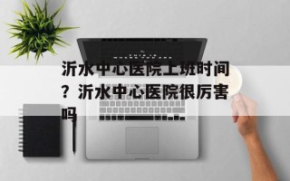 沂水中心医院上班时间？沂水中心医院很厉害吗
