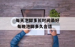 每天泡脚多长时间最好 每晚泡脚多久合适