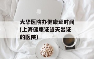 大华医院办健康证时间(上海健康证当天出证的医院)