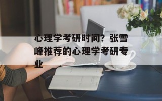 心理学考研时间？张雪峰推荐的心理学考研专业