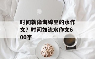 时间就像海绵里的水作文？时间如流水作文600字