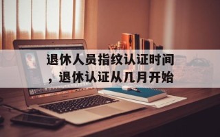 退休人员指纹认证时间，退休认证从几月开始