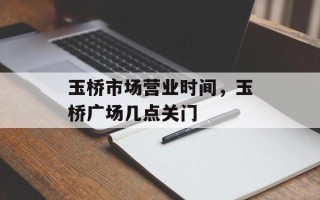 玉桥市场营业时间，玉桥广场几点关门