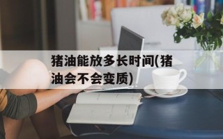 猪油能放多长时间(猪油会不会变质)