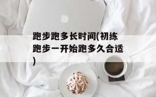 跑步跑多长时间(初练跑步一开始跑多久合适)