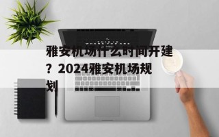 雅安机场什么时间开建？2024雅安机场规划