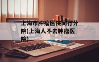 上海市肿瘤医院闵行分院(上海人不去肿瘤医院)