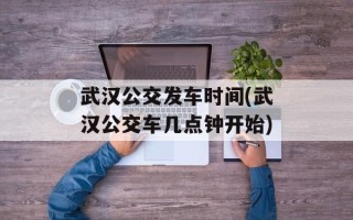 武汉公交发车时间(武汉公交车几点钟开始)