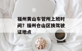 福州黄山车管所上班时间？福州仓山区换驾驶证地点
