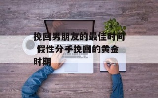 挽回男朋友的最佳时间 假性分手挽回的黄金时期