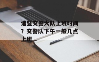 诸暨交警大队上班时间？交警队下午一般几点上班