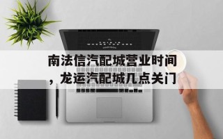 南法信汽配城营业时间，龙运汽配城几点关门