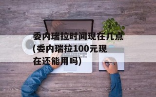 委内瑞拉时间现在几点(委内瑞拉100元现在还能用吗)