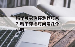 精子可以保存多长时间？精子存活时间是几个小时