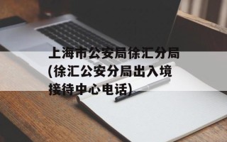 上海市公安局徐汇分局(徐汇公安分局出入境接待中心电话)