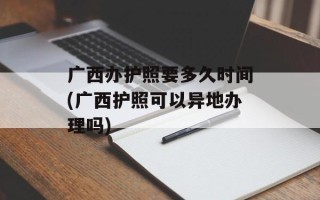 广西办护照要多久时间(广西护照可以异地办理吗)