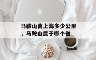 马鞍山离上海多少公里，马鞍山属于哪个省