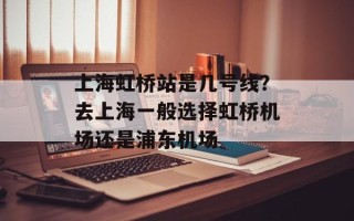上海虹桥站是几号线？去上海一般选择虹桥机场还是浦东机场