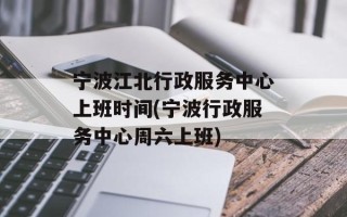 宁波江北行政服务中心上班时间(宁波行政服务中心周六上班)