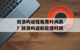 鼓浪屿返程船票时间表？鼓浪屿返航轮渡时间