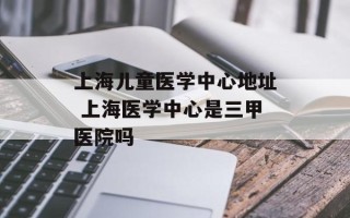 上海儿童医学中心地址 上海医学中心是三甲医院吗